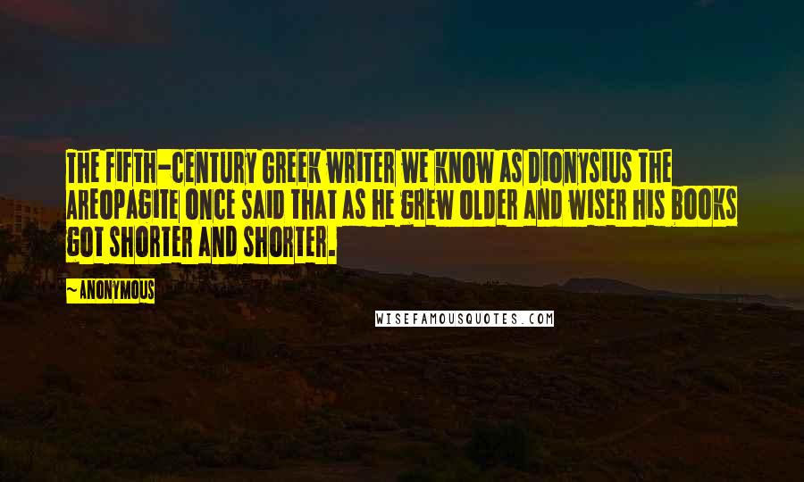 Anonymous Quotes: The fifth-century Greek writer we know as Dionysius the Areopagite once said that as he grew older and wiser his books got shorter and shorter.