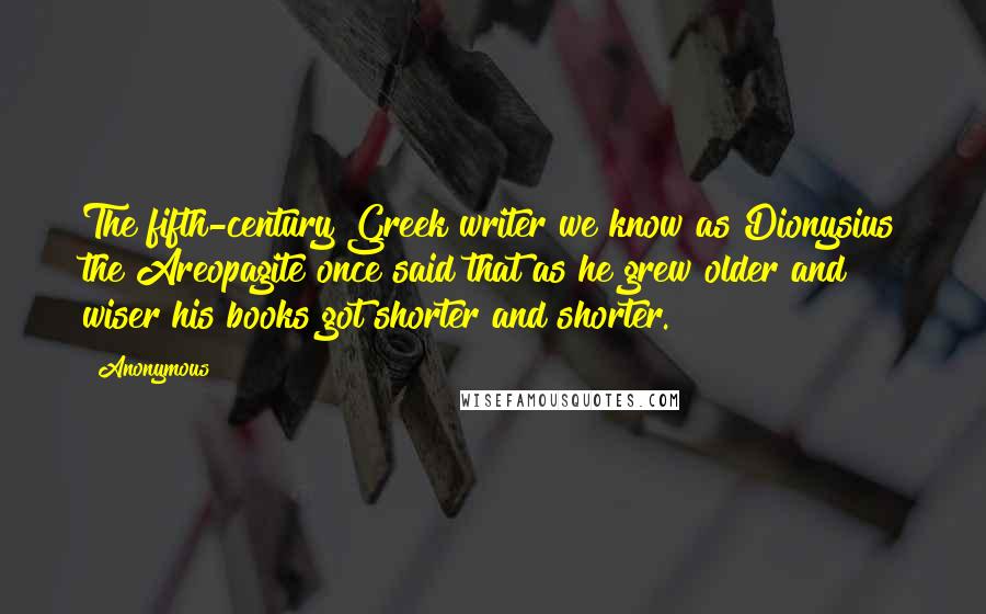 Anonymous Quotes: The fifth-century Greek writer we know as Dionysius the Areopagite once said that as he grew older and wiser his books got shorter and shorter.