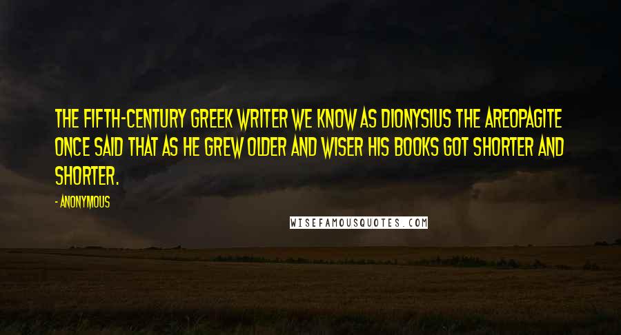 Anonymous Quotes: The fifth-century Greek writer we know as Dionysius the Areopagite once said that as he grew older and wiser his books got shorter and shorter.