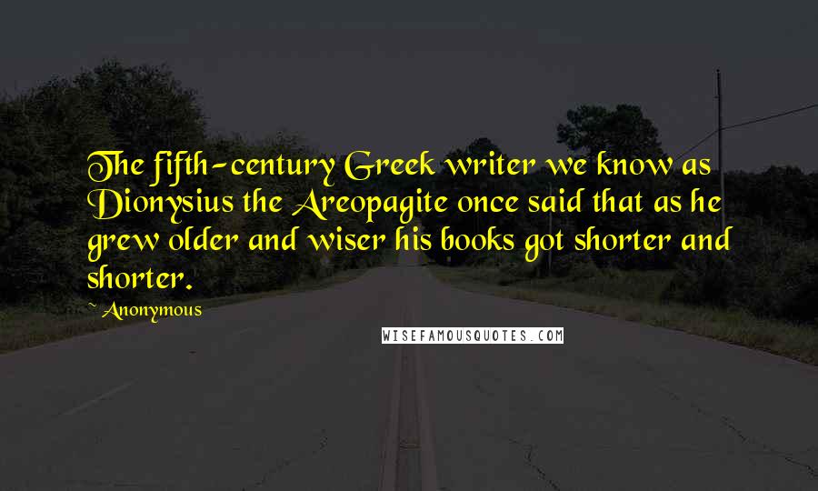 Anonymous Quotes: The fifth-century Greek writer we know as Dionysius the Areopagite once said that as he grew older and wiser his books got shorter and shorter.