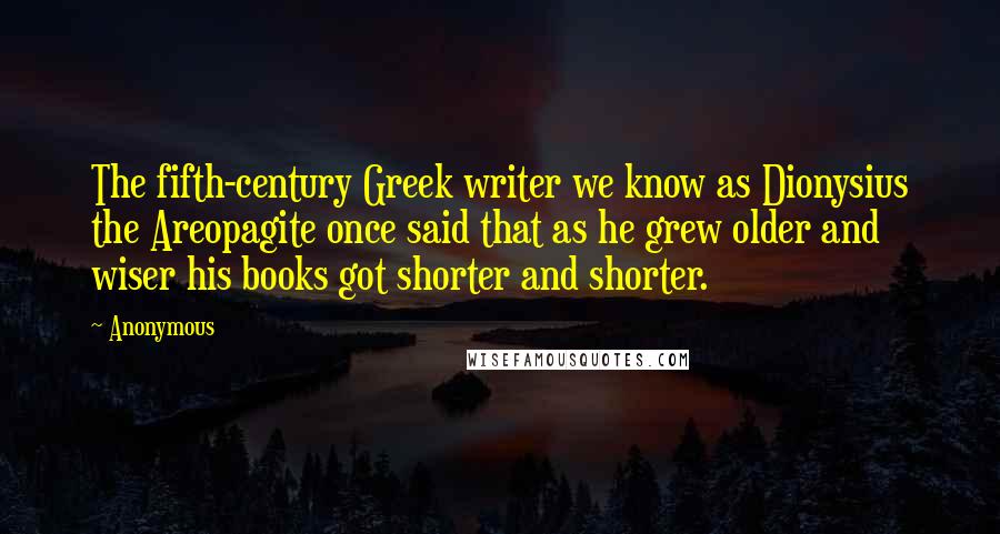 Anonymous Quotes: The fifth-century Greek writer we know as Dionysius the Areopagite once said that as he grew older and wiser his books got shorter and shorter.