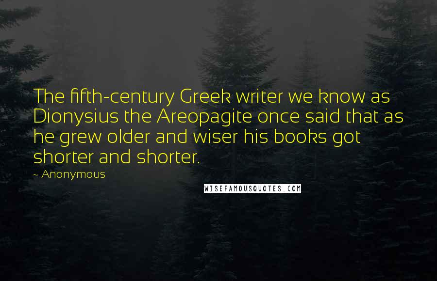 Anonymous Quotes: The fifth-century Greek writer we know as Dionysius the Areopagite once said that as he grew older and wiser his books got shorter and shorter.