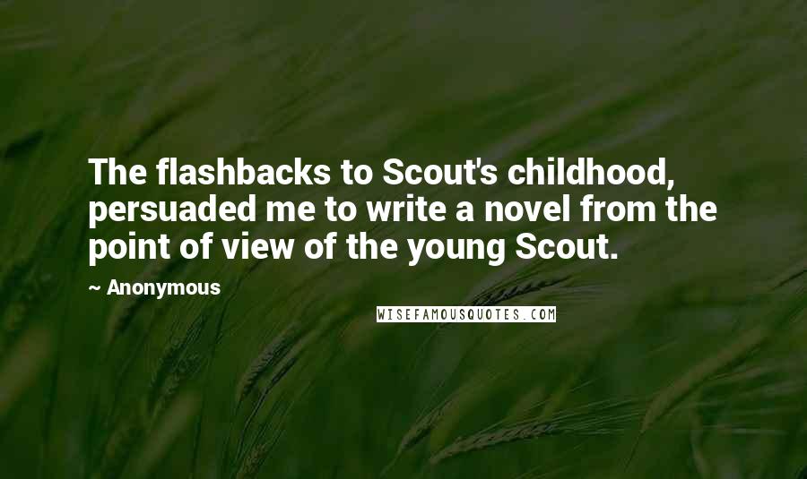 Anonymous Quotes: The flashbacks to Scout's childhood, persuaded me to write a novel from the point of view of the young Scout.