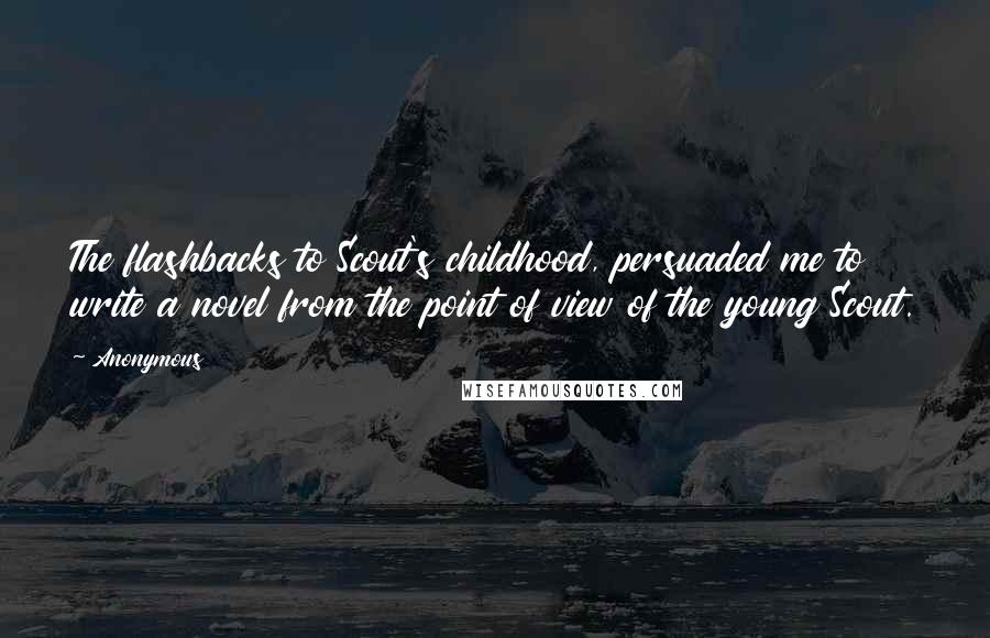 Anonymous Quotes: The flashbacks to Scout's childhood, persuaded me to write a novel from the point of view of the young Scout.