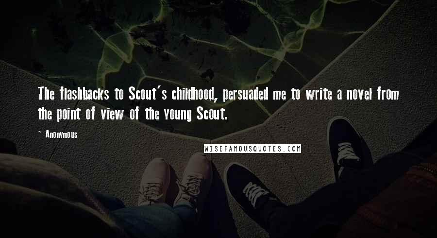 Anonymous Quotes: The flashbacks to Scout's childhood, persuaded me to write a novel from the point of view of the young Scout.