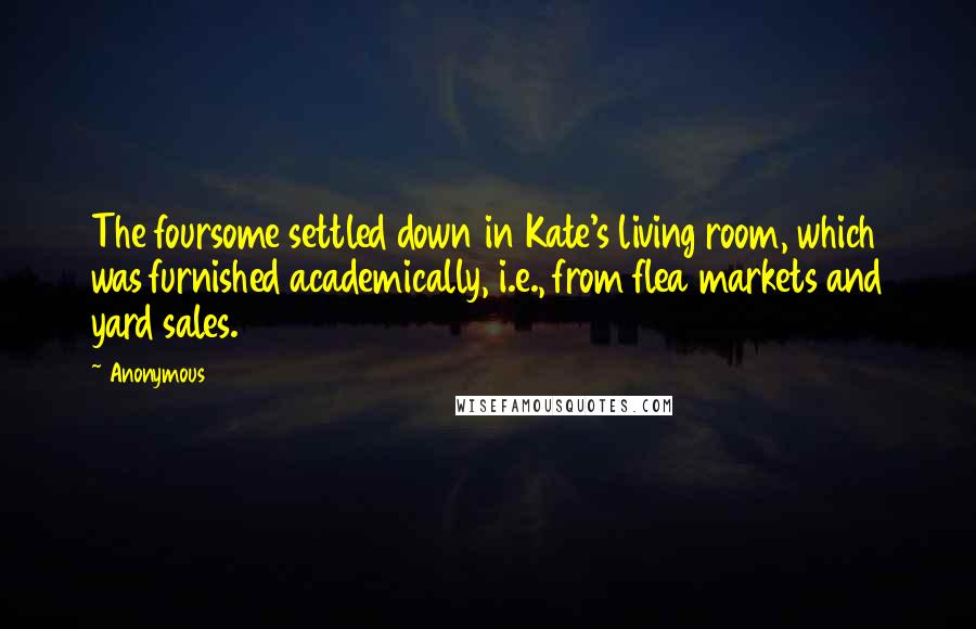 Anonymous Quotes: The foursome settled down in Kate's living room, which was furnished academically, i.e., from flea markets and yard sales.