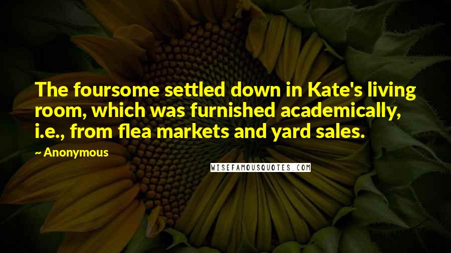 Anonymous Quotes: The foursome settled down in Kate's living room, which was furnished academically, i.e., from flea markets and yard sales.