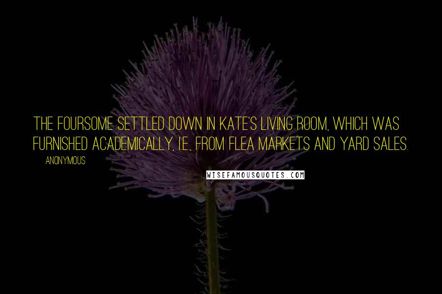 Anonymous Quotes: The foursome settled down in Kate's living room, which was furnished academically, i.e., from flea markets and yard sales.