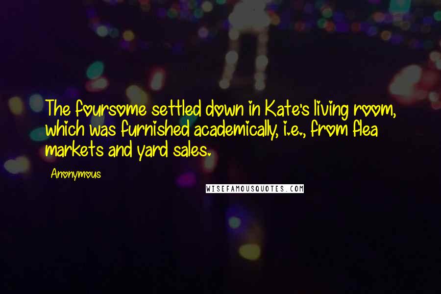 Anonymous Quotes: The foursome settled down in Kate's living room, which was furnished academically, i.e., from flea markets and yard sales.