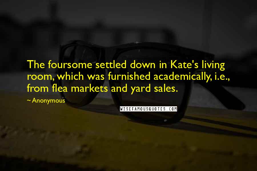 Anonymous Quotes: The foursome settled down in Kate's living room, which was furnished academically, i.e., from flea markets and yard sales.