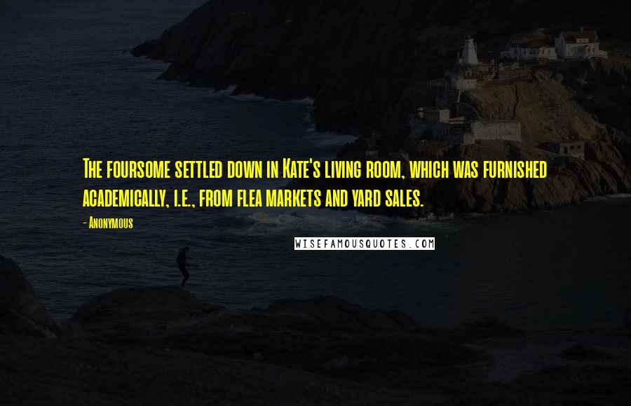 Anonymous Quotes: The foursome settled down in Kate's living room, which was furnished academically, i.e., from flea markets and yard sales.