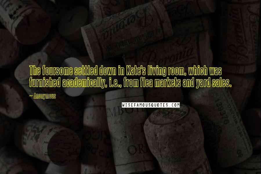 Anonymous Quotes: The foursome settled down in Kate's living room, which was furnished academically, i.e., from flea markets and yard sales.