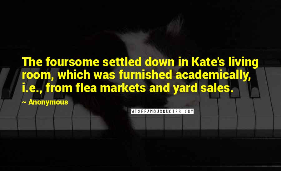 Anonymous Quotes: The foursome settled down in Kate's living room, which was furnished academically, i.e., from flea markets and yard sales.