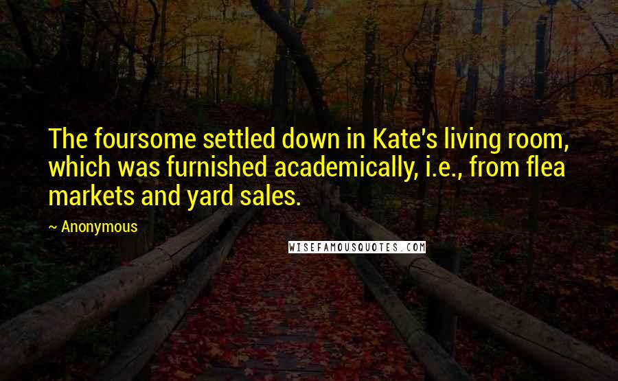 Anonymous Quotes: The foursome settled down in Kate's living room, which was furnished academically, i.e., from flea markets and yard sales.