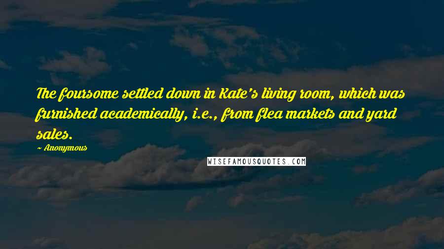 Anonymous Quotes: The foursome settled down in Kate's living room, which was furnished academically, i.e., from flea markets and yard sales.