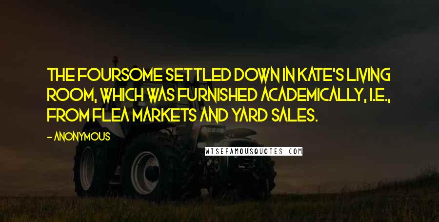 Anonymous Quotes: The foursome settled down in Kate's living room, which was furnished academically, i.e., from flea markets and yard sales.