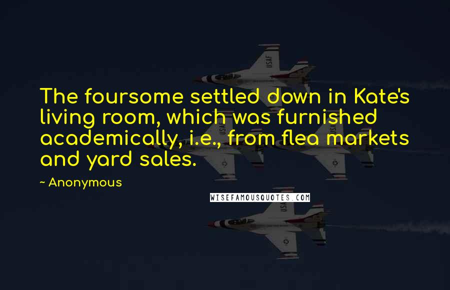 Anonymous Quotes: The foursome settled down in Kate's living room, which was furnished academically, i.e., from flea markets and yard sales.