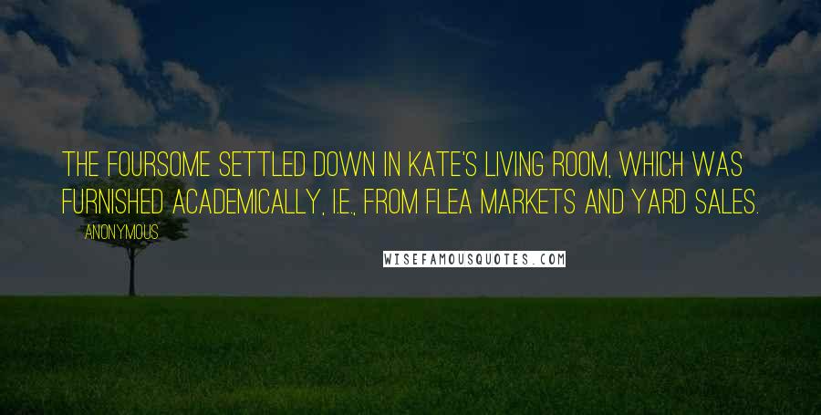 Anonymous Quotes: The foursome settled down in Kate's living room, which was furnished academically, i.e., from flea markets and yard sales.