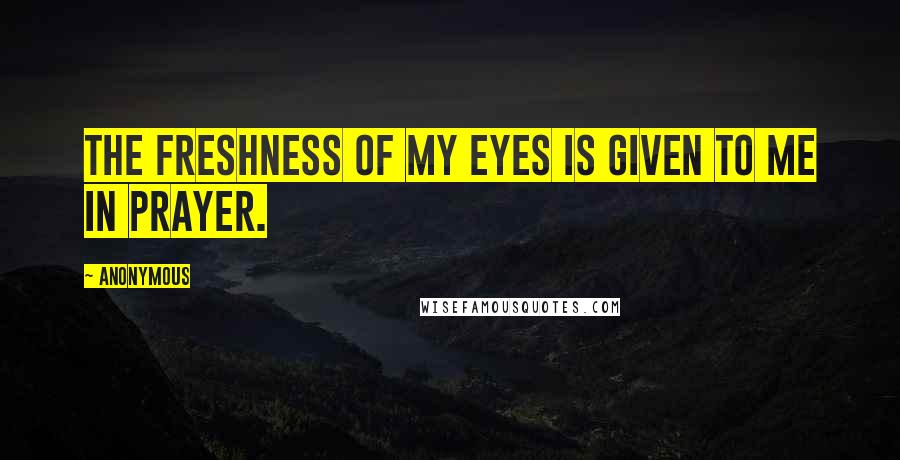 Anonymous Quotes: The freshness of my eyes is given to me in prayer.