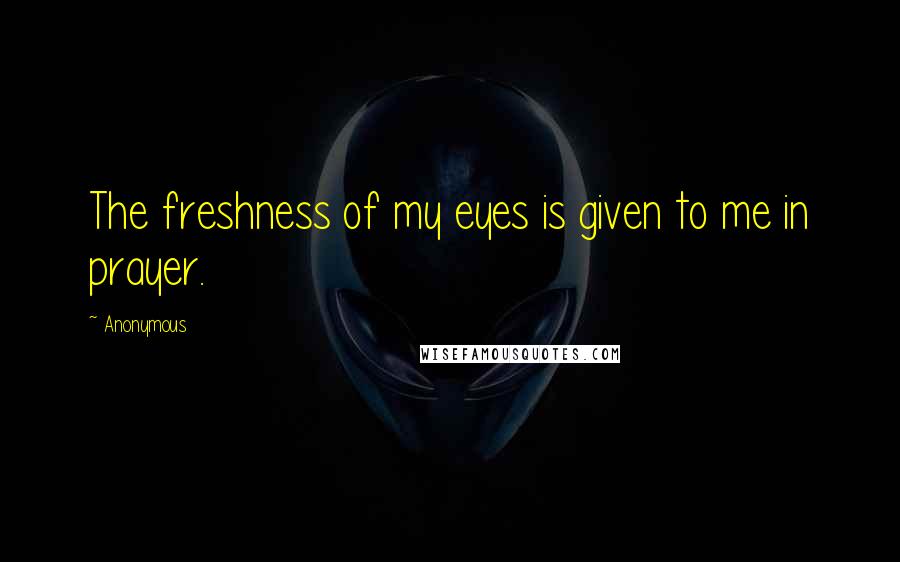 Anonymous Quotes: The freshness of my eyes is given to me in prayer.