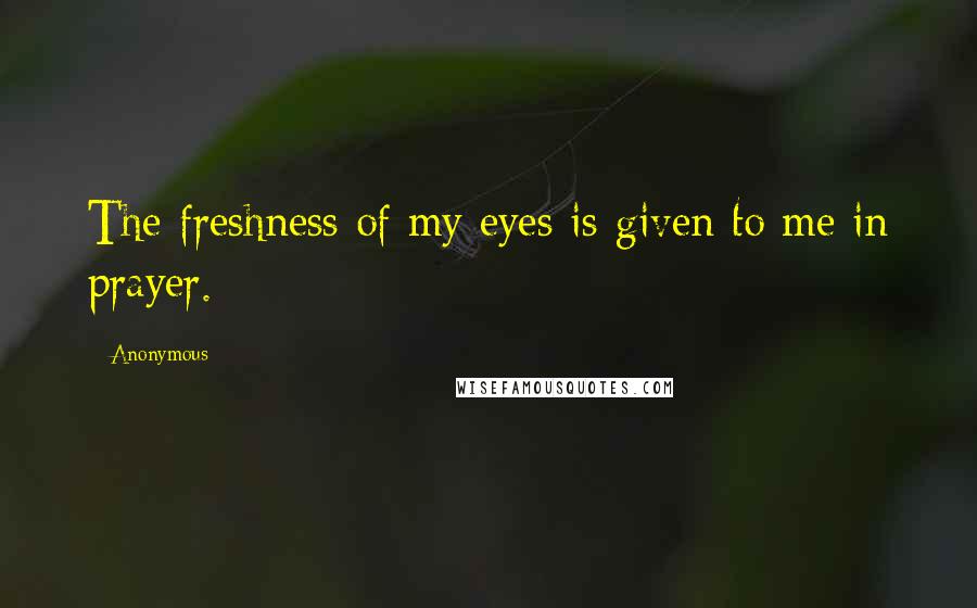 Anonymous Quotes: The freshness of my eyes is given to me in prayer.