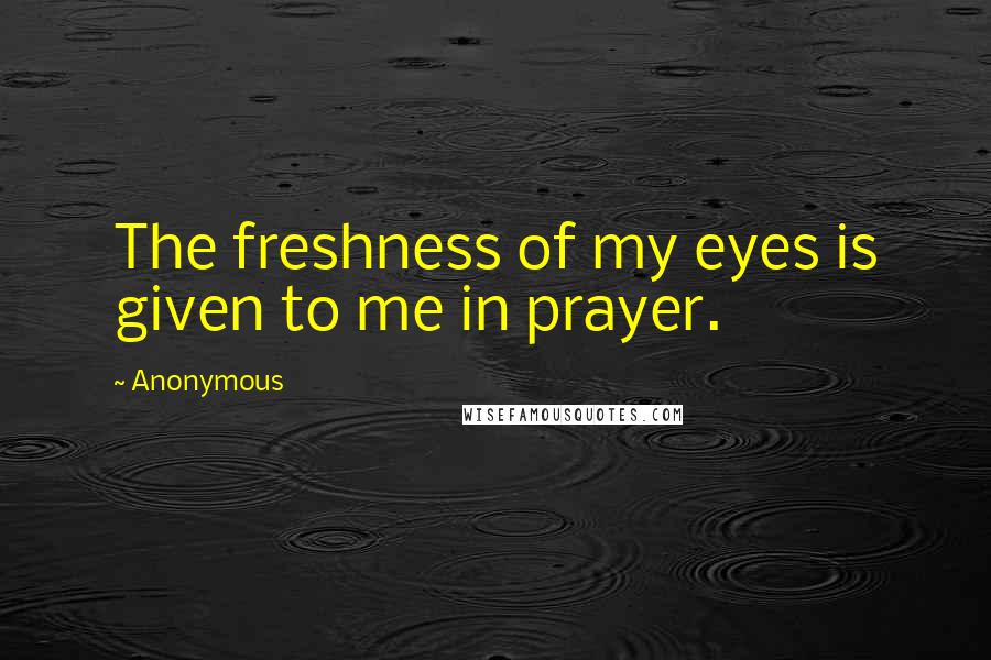 Anonymous Quotes: The freshness of my eyes is given to me in prayer.