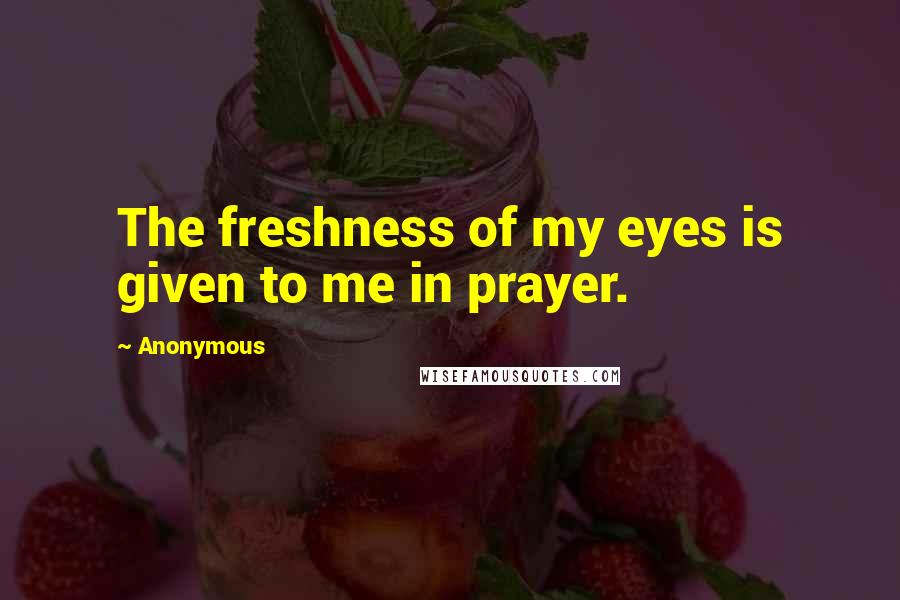 Anonymous Quotes: The freshness of my eyes is given to me in prayer.