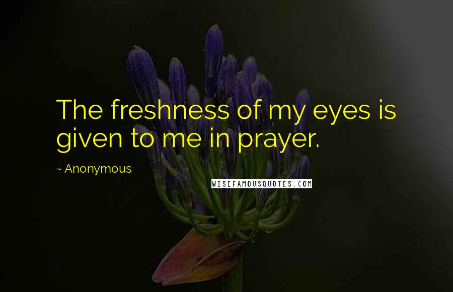 Anonymous Quotes: The freshness of my eyes is given to me in prayer.