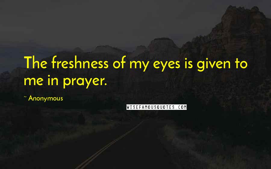 Anonymous Quotes: The freshness of my eyes is given to me in prayer.
