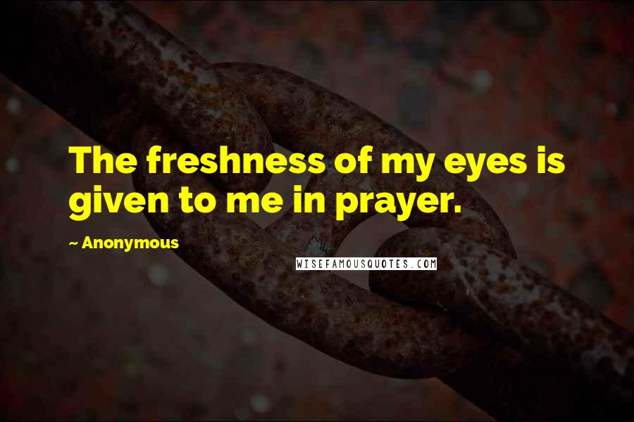 Anonymous Quotes: The freshness of my eyes is given to me in prayer.