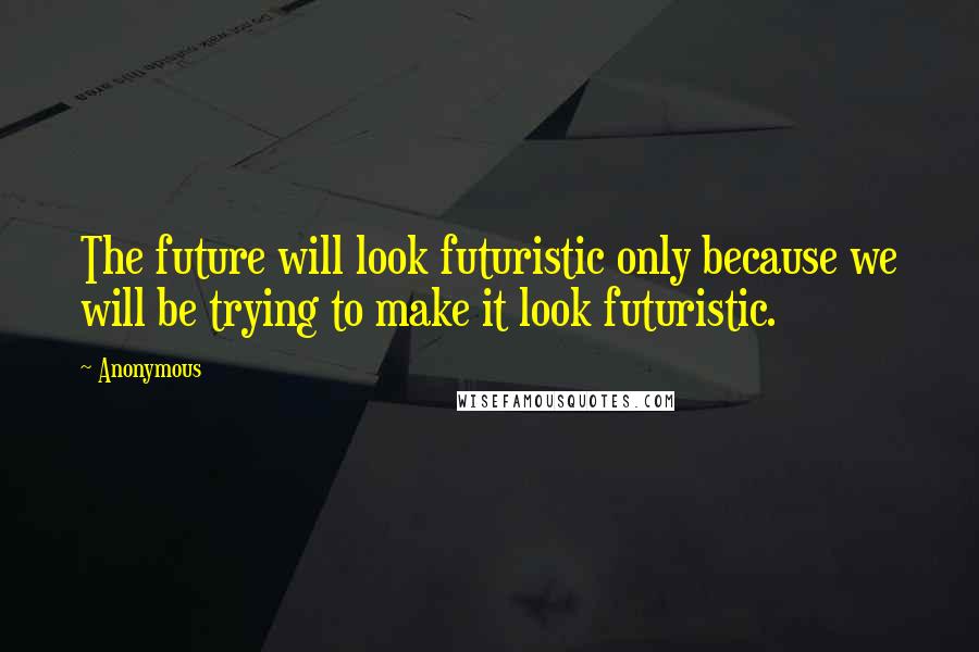 Anonymous Quotes: The future will look futuristic only because we will be trying to make it look futuristic.