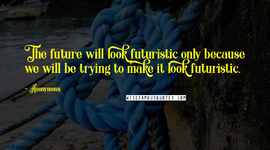 Anonymous Quotes: The future will look futuristic only because we will be trying to make it look futuristic.