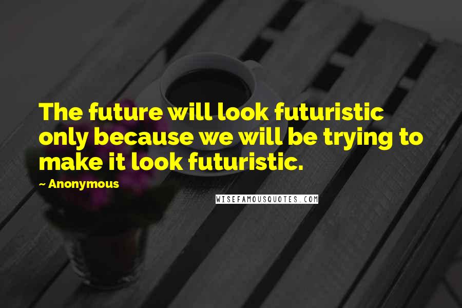 Anonymous Quotes: The future will look futuristic only because we will be trying to make it look futuristic.
