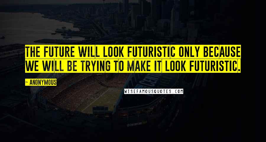 Anonymous Quotes: The future will look futuristic only because we will be trying to make it look futuristic.