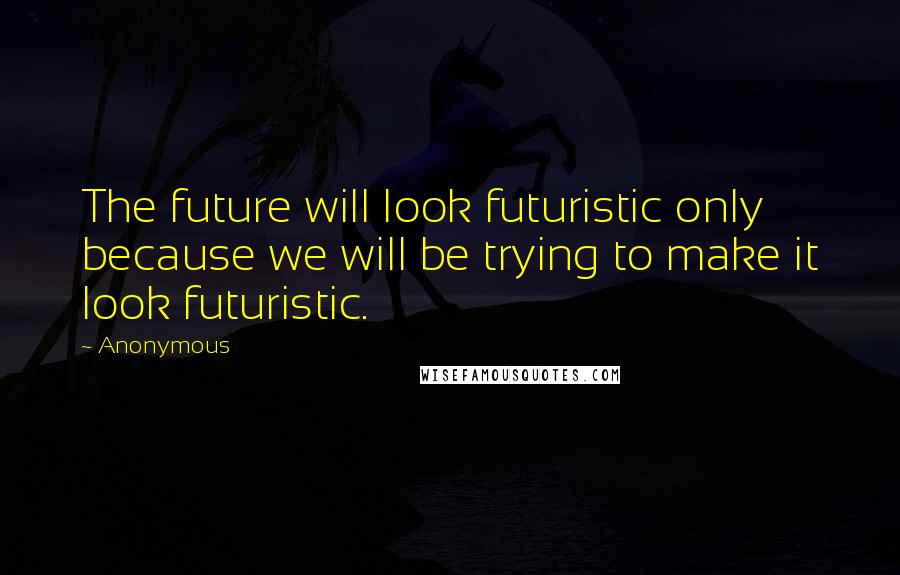 Anonymous Quotes: The future will look futuristic only because we will be trying to make it look futuristic.