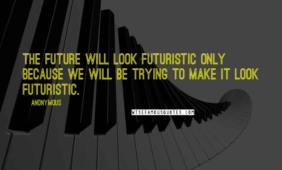 Anonymous Quotes: The future will look futuristic only because we will be trying to make it look futuristic.