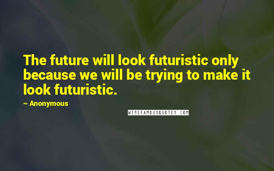 Anonymous Quotes: The future will look futuristic only because we will be trying to make it look futuristic.