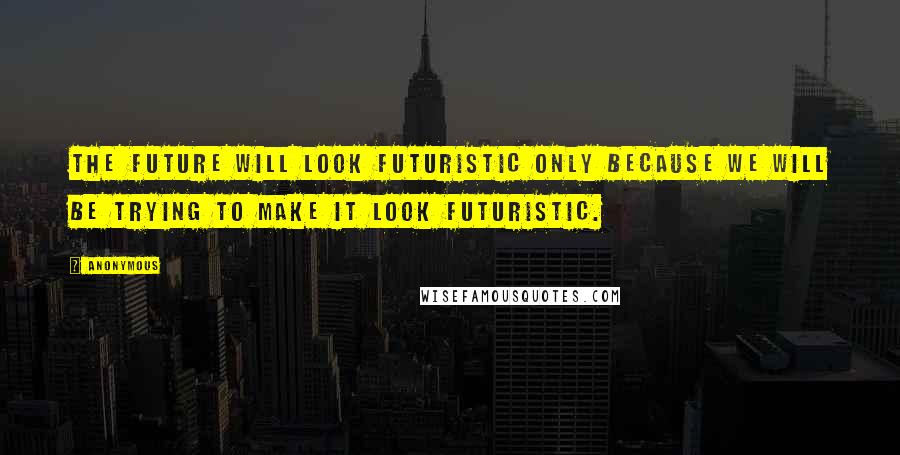 Anonymous Quotes: The future will look futuristic only because we will be trying to make it look futuristic.