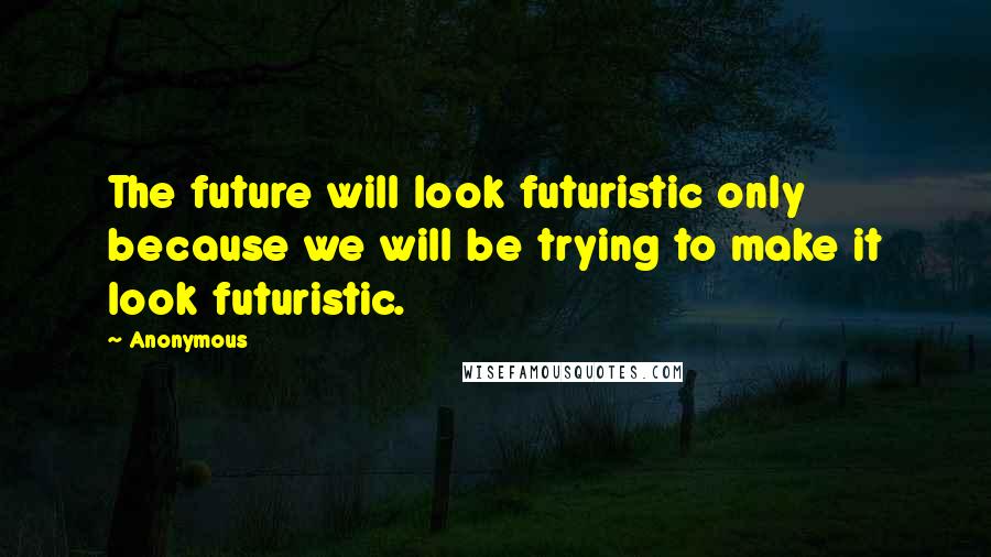 Anonymous Quotes: The future will look futuristic only because we will be trying to make it look futuristic.