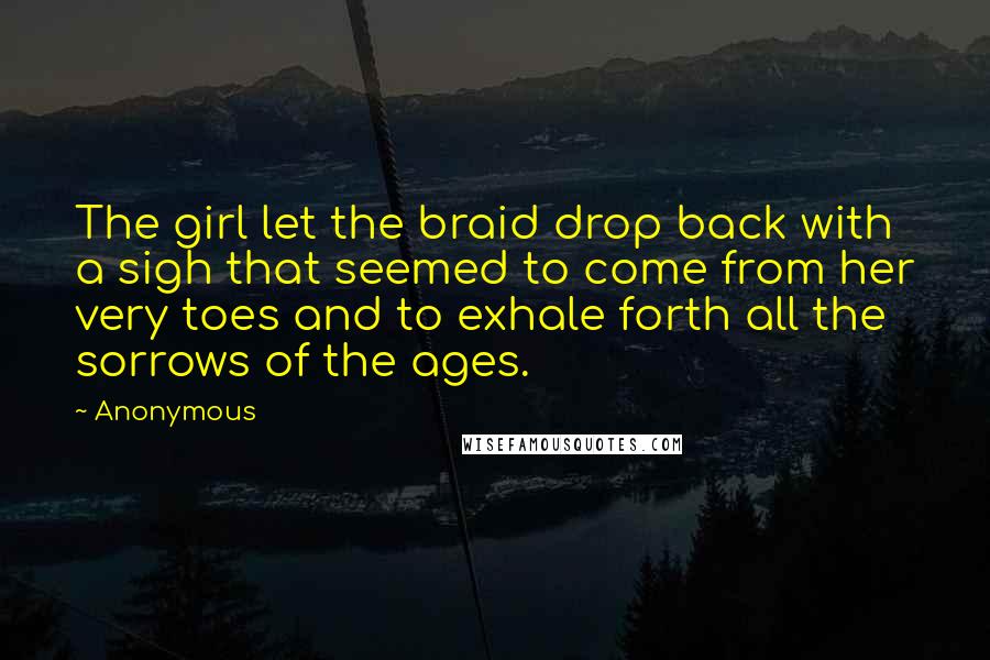 Anonymous Quotes: The girl let the braid drop back with a sigh that seemed to come from her very toes and to exhale forth all the sorrows of the ages.