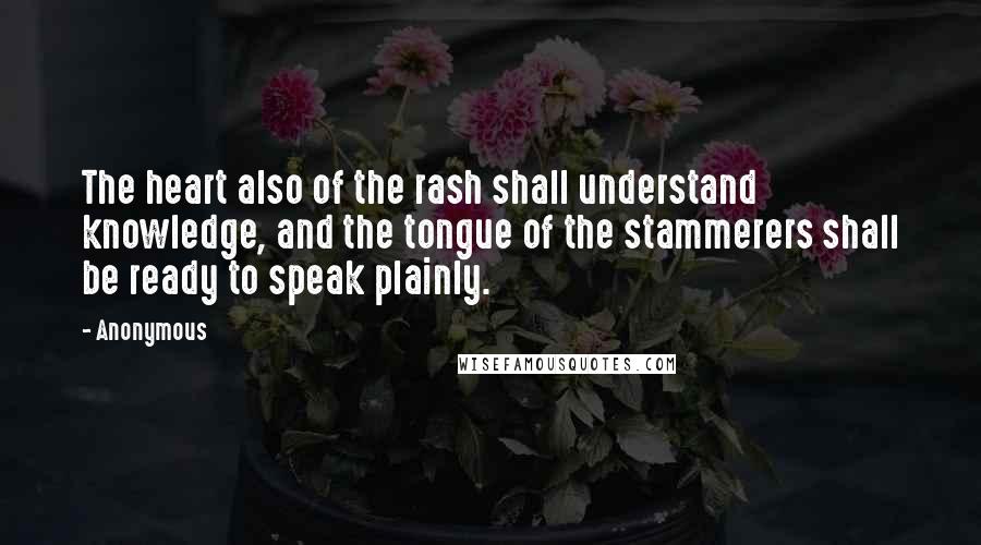 Anonymous Quotes: The heart also of the rash shall understand knowledge, and the tongue of the stammerers shall be ready to speak plainly.