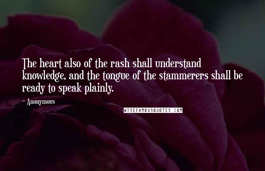 Anonymous Quotes: The heart also of the rash shall understand knowledge, and the tongue of the stammerers shall be ready to speak plainly.