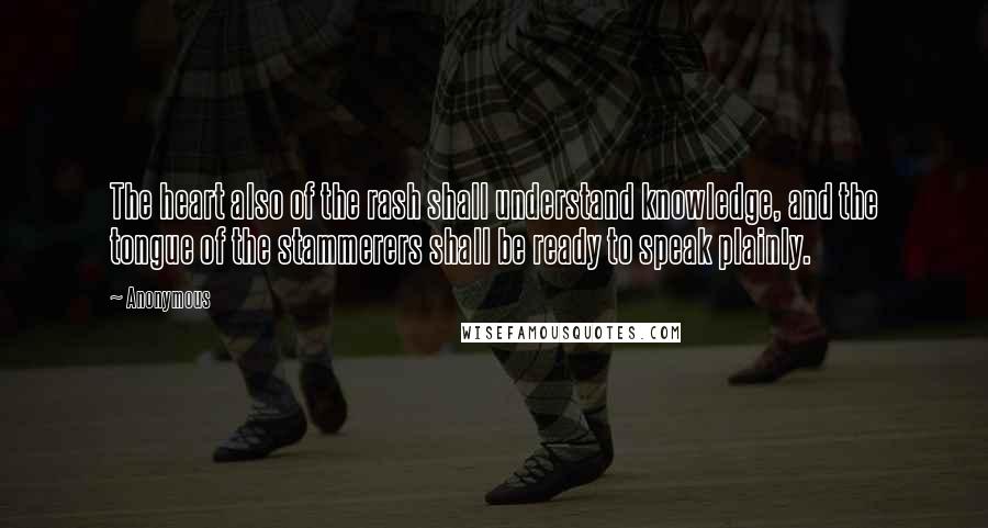 Anonymous Quotes: The heart also of the rash shall understand knowledge, and the tongue of the stammerers shall be ready to speak plainly.