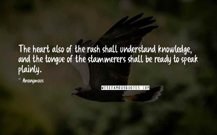 Anonymous Quotes: The heart also of the rash shall understand knowledge, and the tongue of the stammerers shall be ready to speak plainly.