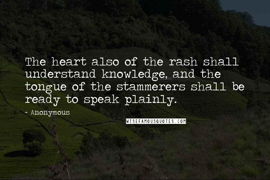 Anonymous Quotes: The heart also of the rash shall understand knowledge, and the tongue of the stammerers shall be ready to speak plainly.