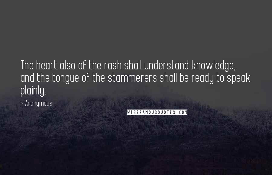 Anonymous Quotes: The heart also of the rash shall understand knowledge, and the tongue of the stammerers shall be ready to speak plainly.