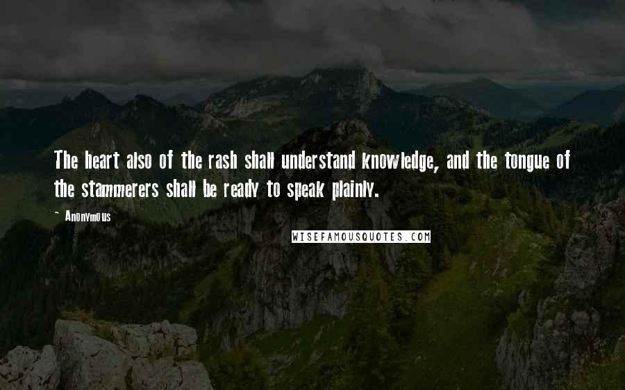 Anonymous Quotes: The heart also of the rash shall understand knowledge, and the tongue of the stammerers shall be ready to speak plainly.