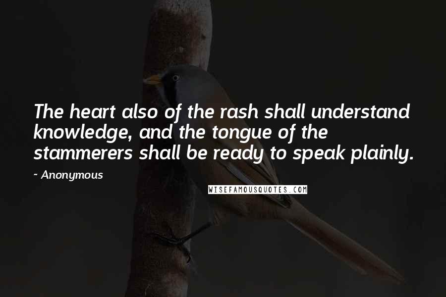 Anonymous Quotes: The heart also of the rash shall understand knowledge, and the tongue of the stammerers shall be ready to speak plainly.