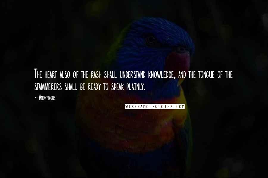 Anonymous Quotes: The heart also of the rash shall understand knowledge, and the tongue of the stammerers shall be ready to speak plainly.