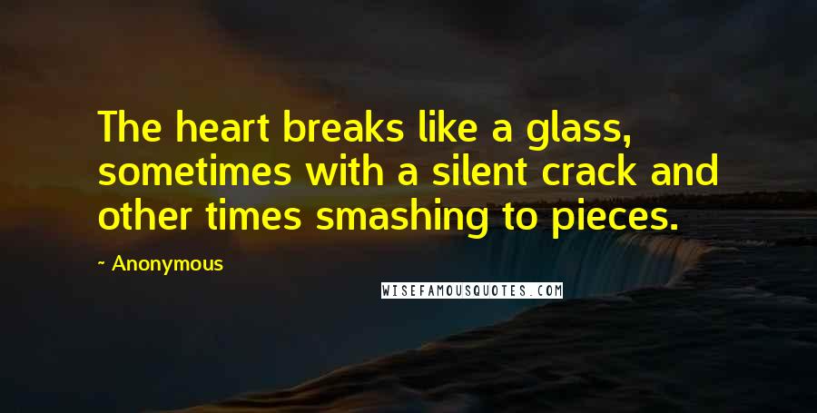 Anonymous Quotes: The heart breaks like a glass, sometimes with a silent crack and other times smashing to pieces.